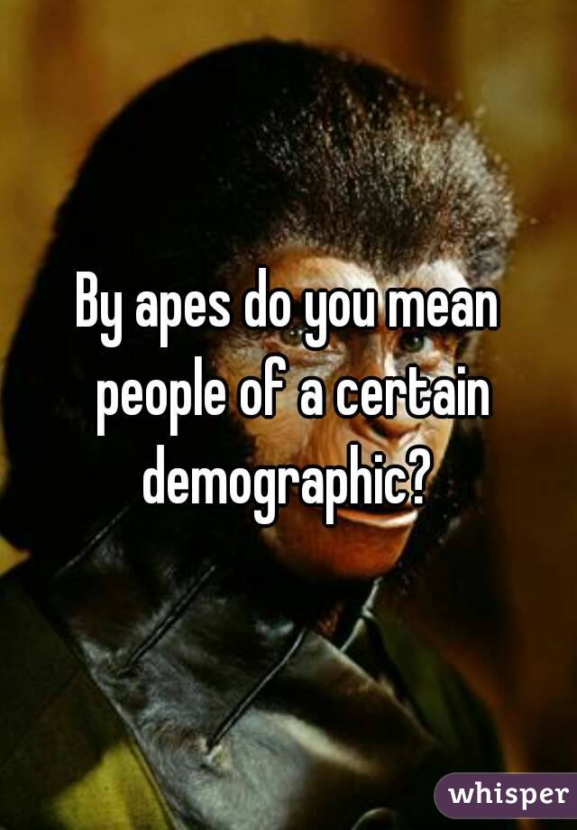 By apes do you mean people of a certain demographic? 