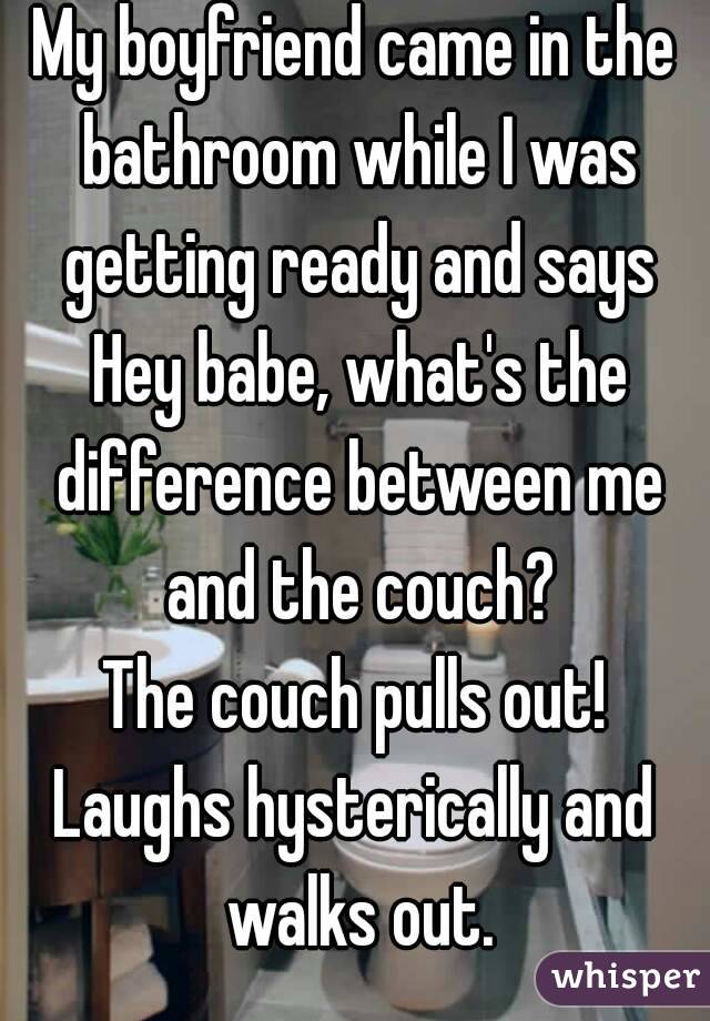 My boyfriend came in the bathroom while I was getting ready and says Hey babe, what's the difference between me and the couch?
The couch pulls out!
Laughs hysterically and walks out.