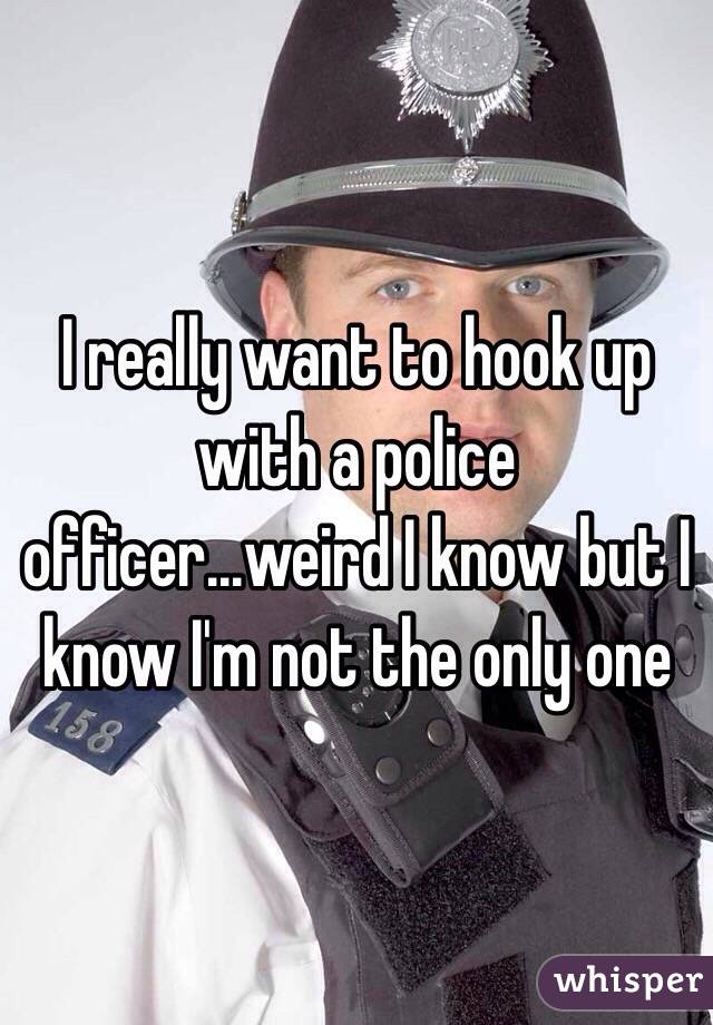 I really want to hook up with a police officer...weird I know but I know I'm not the only one