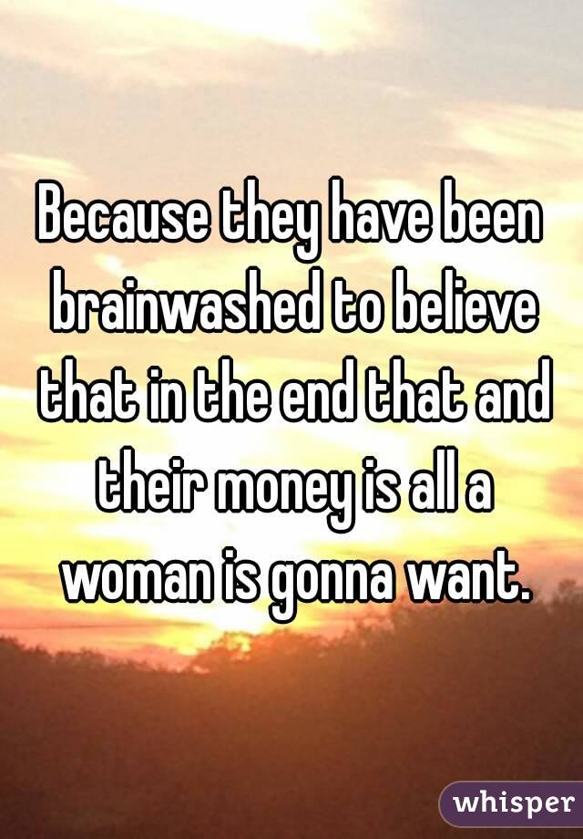 Because they have been brainwashed to believe that in the end that and their money is all a woman is gonna want.