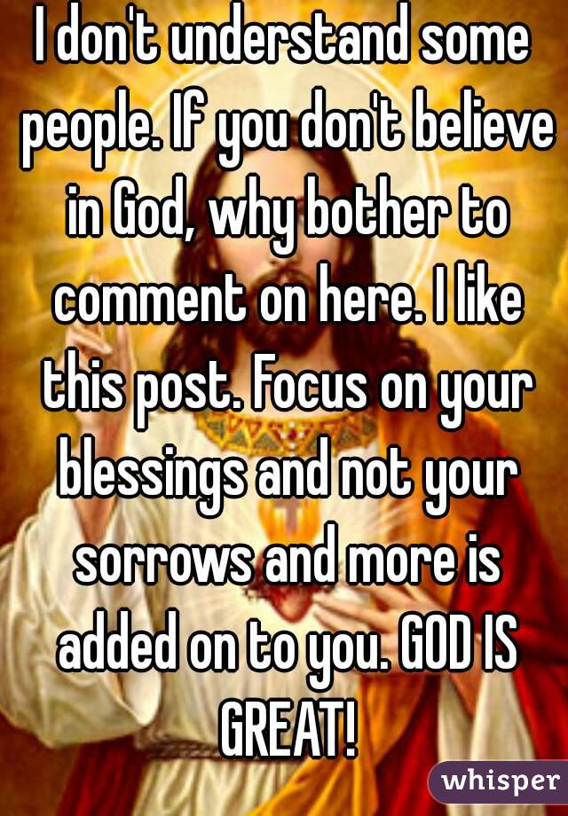 I don't understand some people. If you don't believe in God, why bother to comment on here. I like this post. Focus on your blessings and not your sorrows and more is added on to you. GOD IS GREAT!