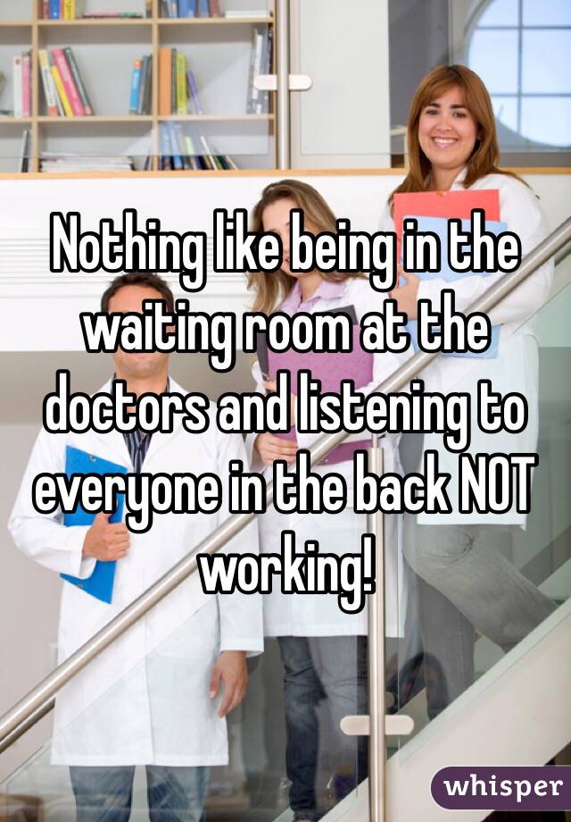 Nothing like being in the waiting room at the doctors and listening to everyone in the back NOT working! 