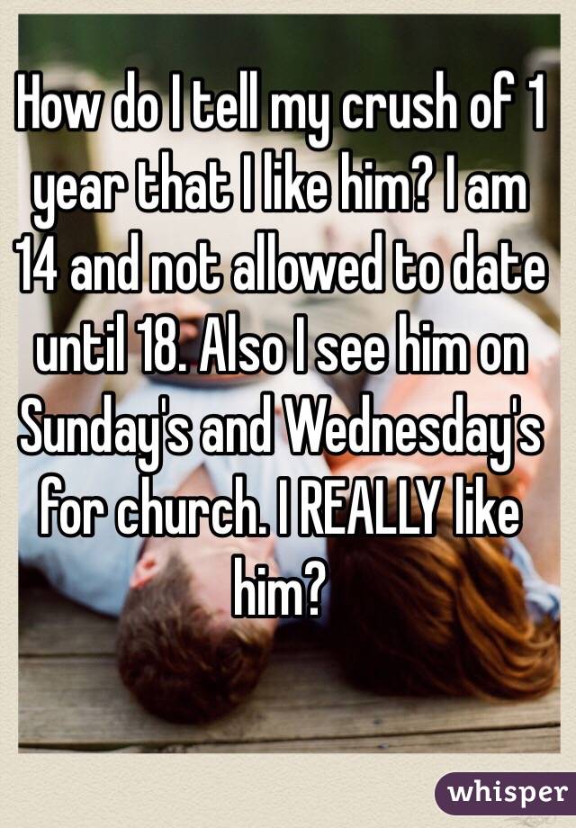 How do I tell my crush of 1 year that I like him? I am 14 and not allowed to date until 18. Also I see him on Sunday's and Wednesday's for church. I REALLY like him?