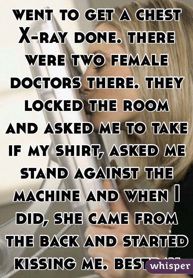 went to get a chest X-ray done. there were two female doctors there. they locked the room and asked me to take if my shirt, asked me stand against the machine and when I did, she came from the back and started kissing me. bestday