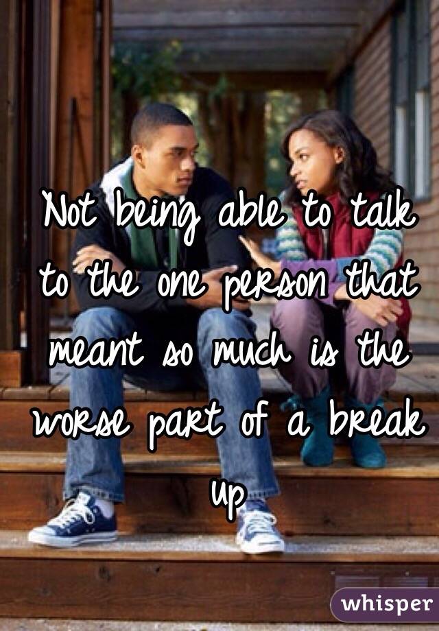 Not being able to talk to the one person that meant so much is the worse part of a break up 