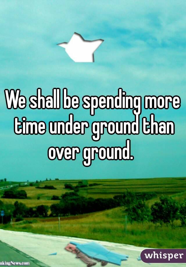 We shall be spending more time under ground than over ground.  