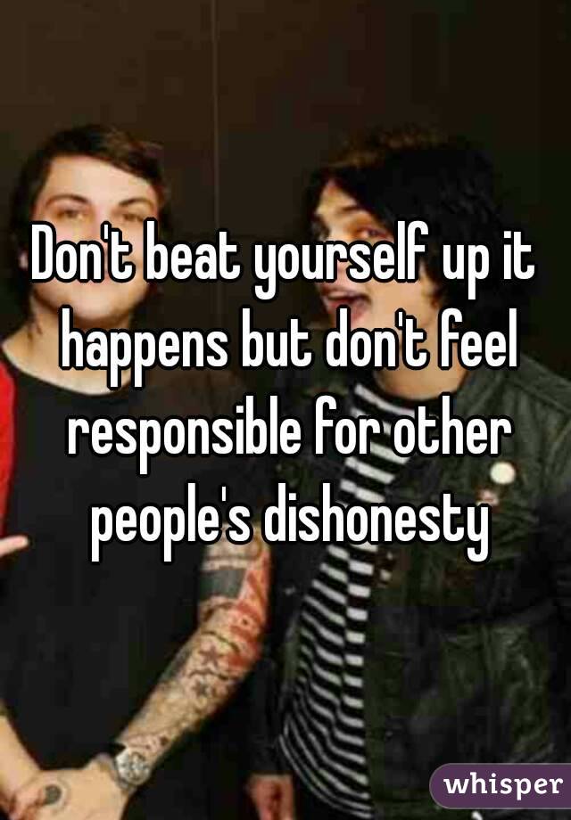 Don't beat yourself up it happens but don't feel responsible for other people's dishonesty