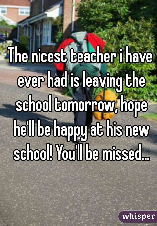The nicest teacher i have ever had is leaving the school tomorrow, hope he'll be happy at his new school! You'll be missed...