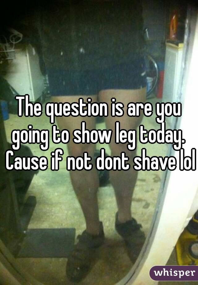 The question is are you going to show leg today.  Cause if not dont shave lol