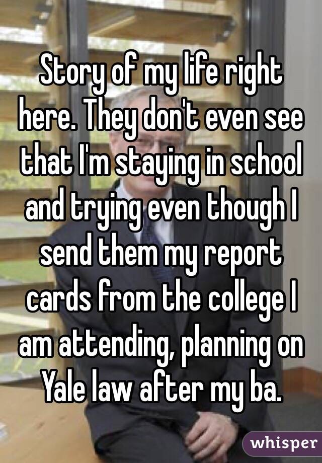 Story of my life right here. They don't even see that I'm staying in school and trying even though I send them my report cards from the college I am attending, planning on Yale law after my ba.
