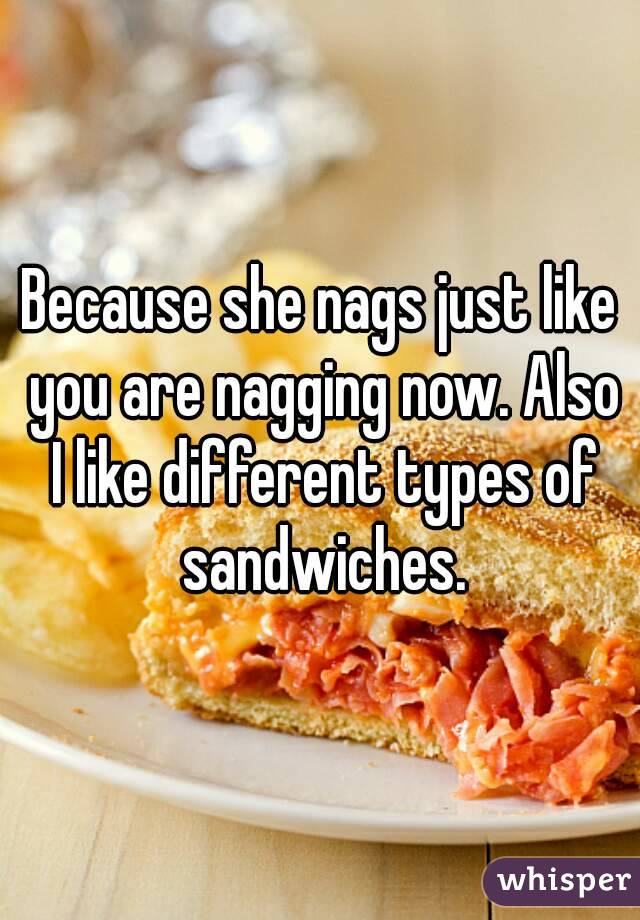 Because she nags just like you are nagging now. Also I like different types of sandwiches.