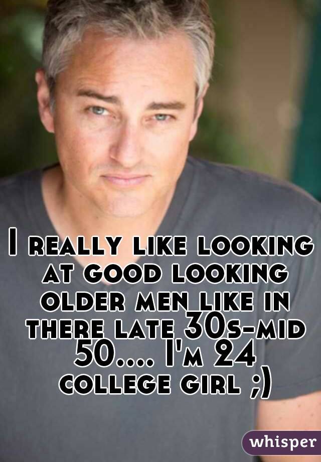 I really like looking at good looking older men like in there late 30s-mid 50.... I'm 24 college girl ;)