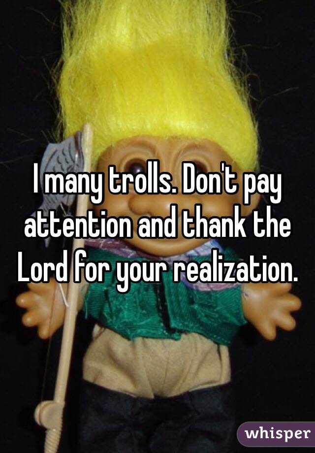 I many trolls. Don't pay attention and thank the Lord for your realization. 