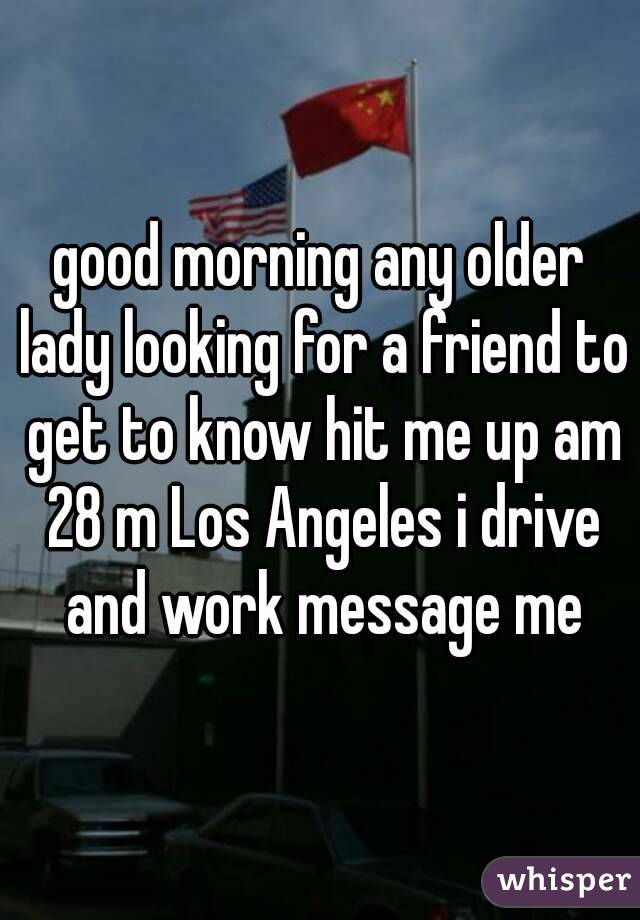 good morning any older lady looking for a friend to get to know hit me up am 28 m Los Angeles i drive and work message me