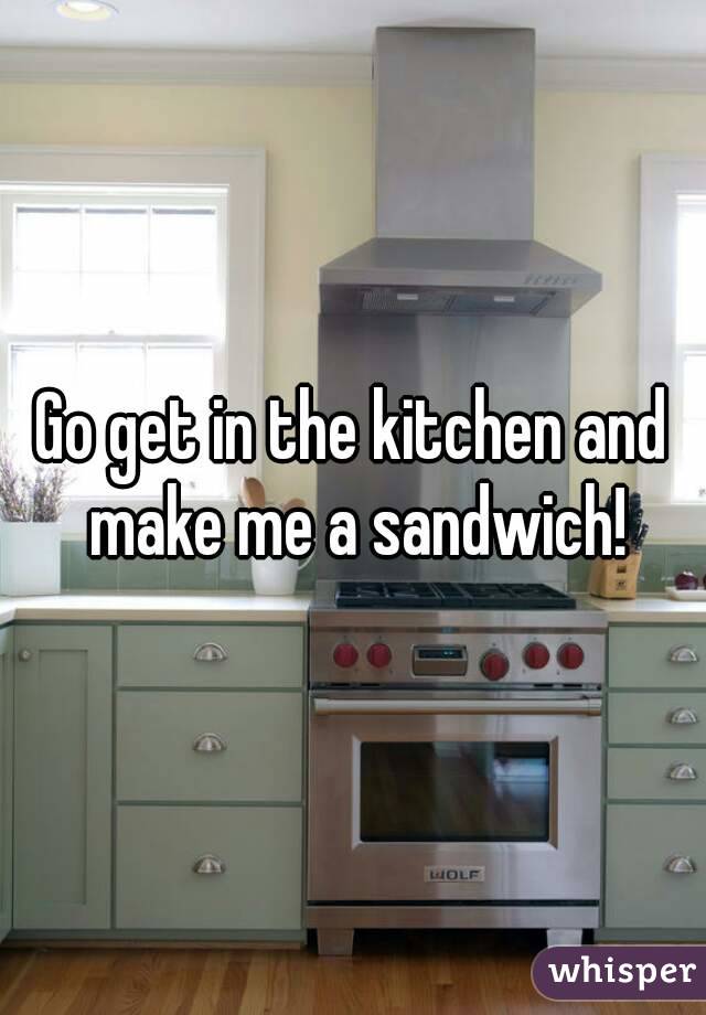 Go get in the kitchen and make me a sandwich!