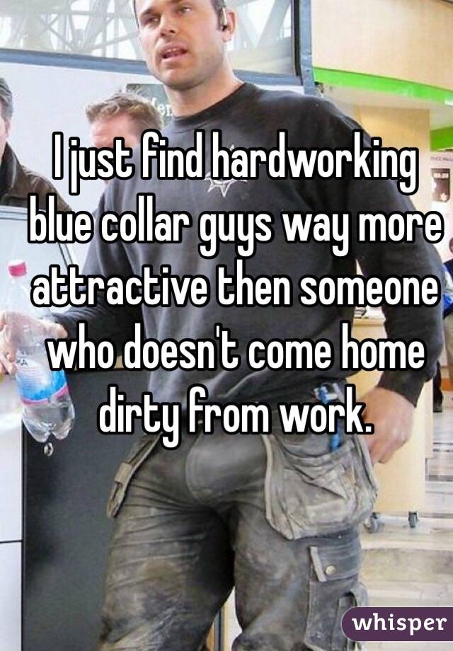 I just find hardworking blue collar guys way more attractive then someone who doesn't come home dirty from work.