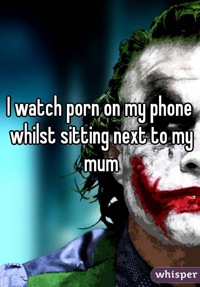 I watch porn on my phone whilst sitting next to my mum
