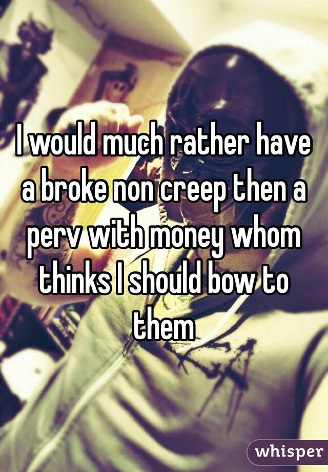 I would much rather have a broke non creep then a perv with money whom thinks I should bow to them