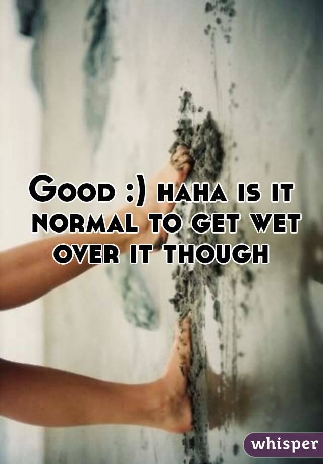 Good :) haha is it normal to get wet over it though 