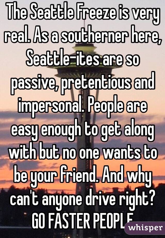 The Seattle Freeze is very real. As a southerner here, Seattle-ites are so passive, pretentious and impersonal. People are easy enough to get along with but no one wants to be your friend. And why can't anyone drive right? GO FASTER PEOPLE