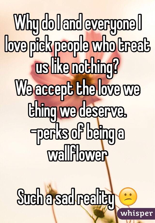 Why do I and everyone I love pick people who treat us like nothing?
We accept the love we thing we deserve.
-perks of being a wallflower

Such a sad reality 😕