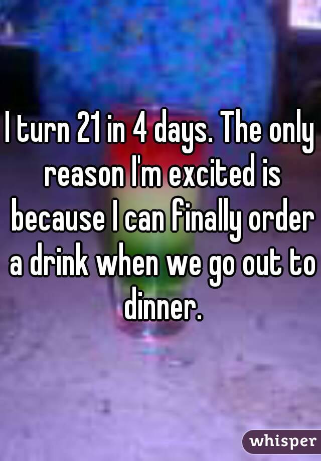 I turn 21 in 4 days. The only reason I'm excited is because I can finally order a drink when we go out to dinner.