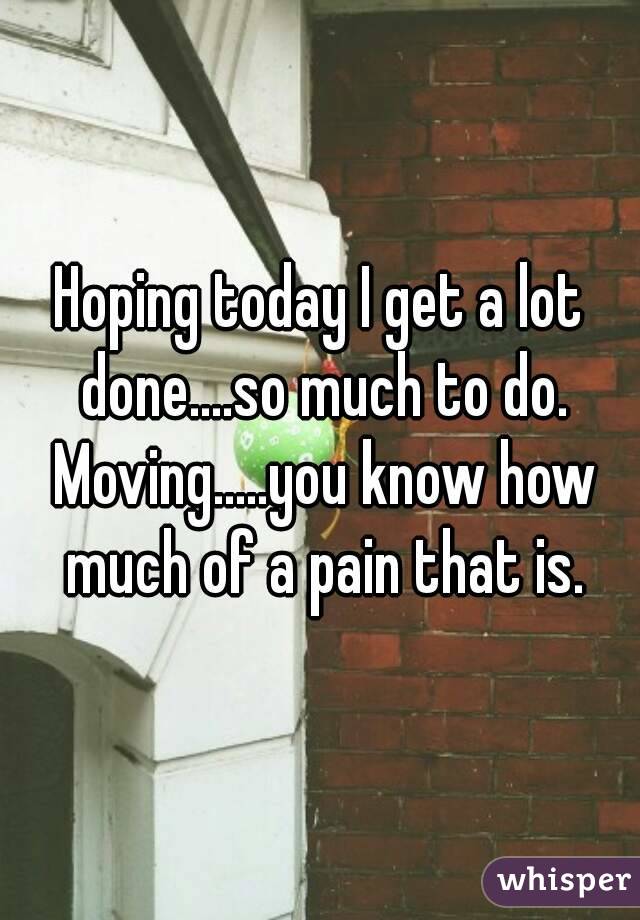 Hoping today I get a lot done....so much to do. Moving.....you know how much of a pain that is.