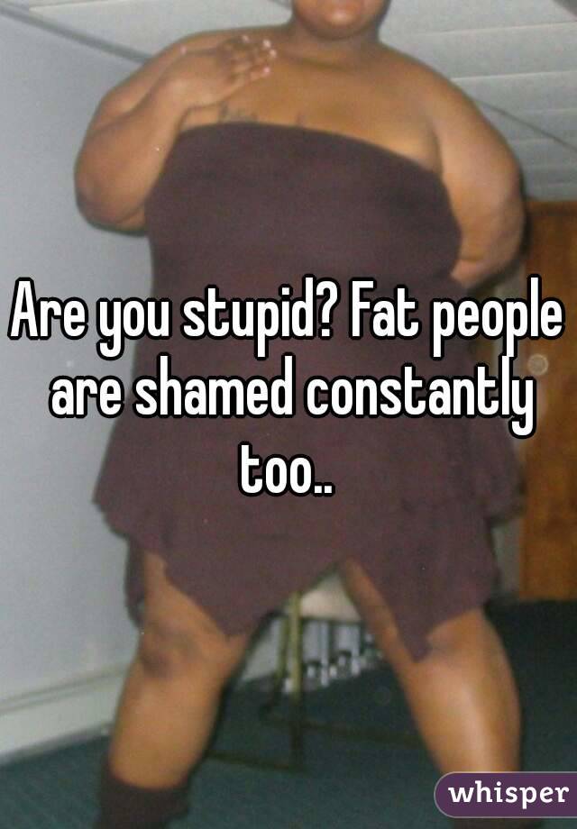 Are you stupid? Fat people are shamed constantly too.. 