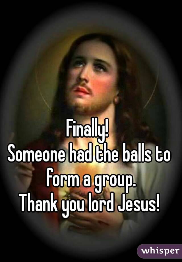 Finally! 
Someone had the balls to form a group.
Thank you lord Jesus!