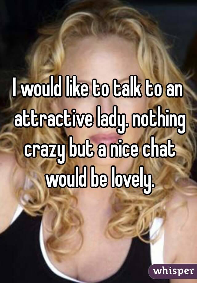 I would like to talk to an attractive lady. nothing crazy but a nice chat would be lovely.