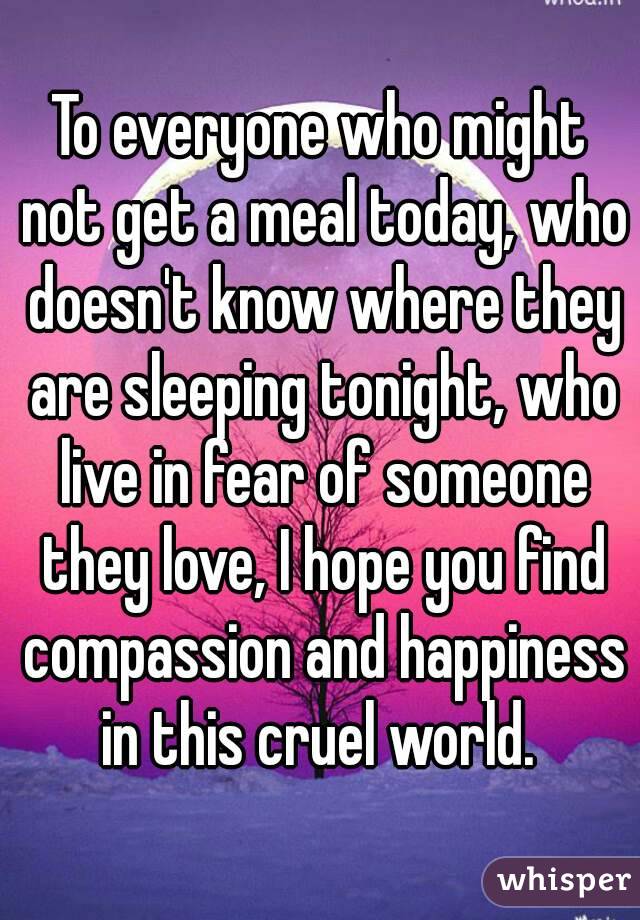 To everyone who might not get a meal today, who doesn't know where they are sleeping tonight, who live in fear of someone they love, I hope you find compassion and happiness in this cruel world. 