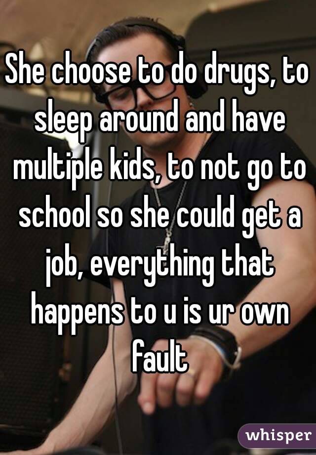 She choose to do drugs, to sleep around and have multiple kids, to not go to school so she could get a job, everything that happens to u is ur own fault