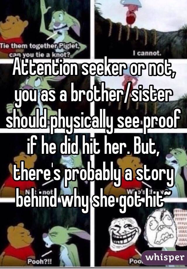 Attention seeker or not, you as a brother/sister should physically see proof if he did hit her. But, there's probably a story behind why she got hit~
