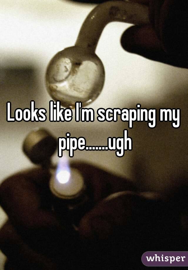 Looks like I'm scraping my pipe.......ugh