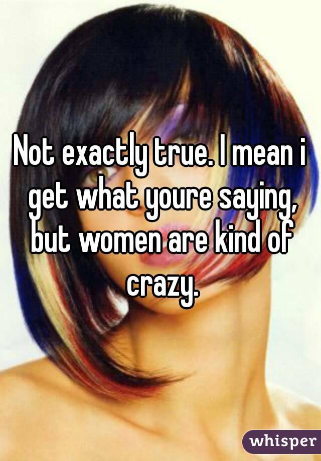 Not exactly true. I mean i get what youre saying, but women are kind of crazy.