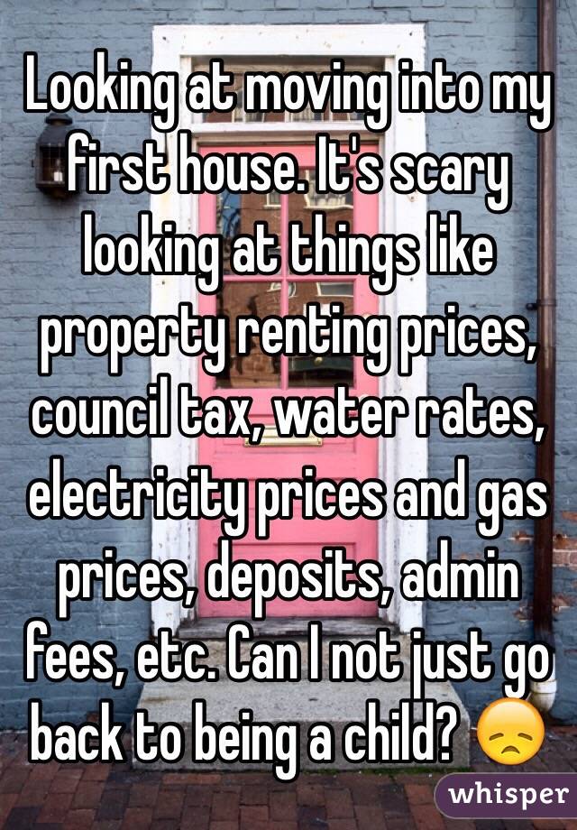 Looking at moving into my first house. It's scary looking at things like property renting prices, council tax, water rates, electricity prices and gas prices, deposits, admin fees, etc. Can I not just go back to being a child? 😞