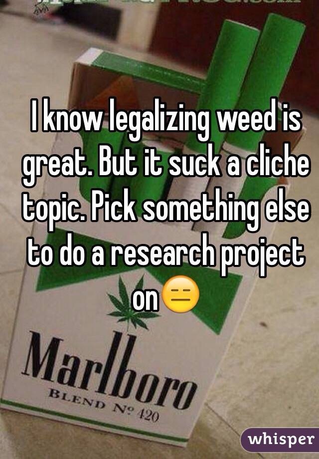 I know legalizing weed is great. But it suck a cliche topic. Pick something else  to do a research project on😑