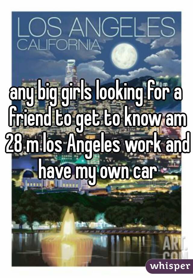 any big girls looking for a friend to get to know am 28 m los Angeles work and have my own car
