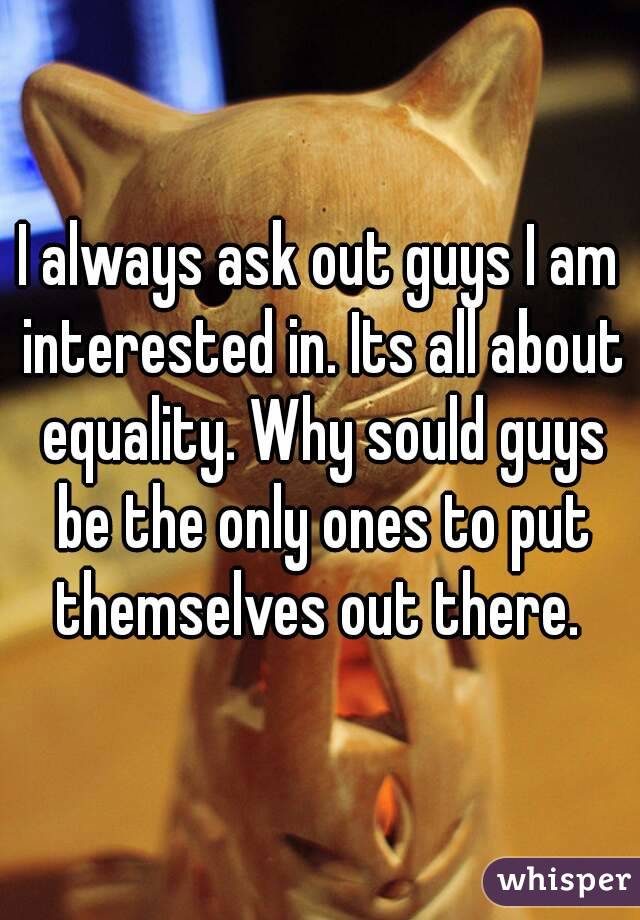 I always ask out guys I am interested in. Its all about equality. Why sould guys be the only ones to put themselves out there. 