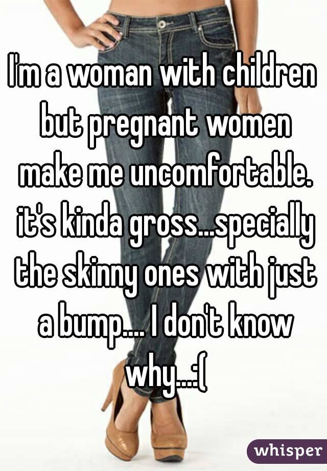 I'm a woman with children but pregnant women make me uncomfortable. it's kinda gross...specially the skinny ones with just a bump.... I don't know why...:(