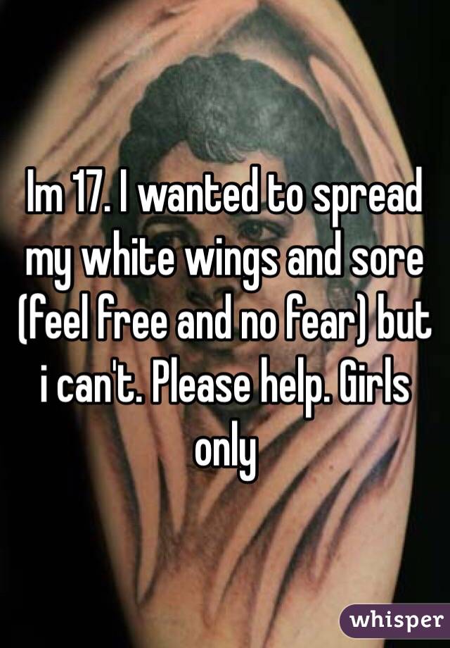 Im 17. I wanted to spread my white wings and sore (feel free and no fear) but i can't. Please help. Girls only 