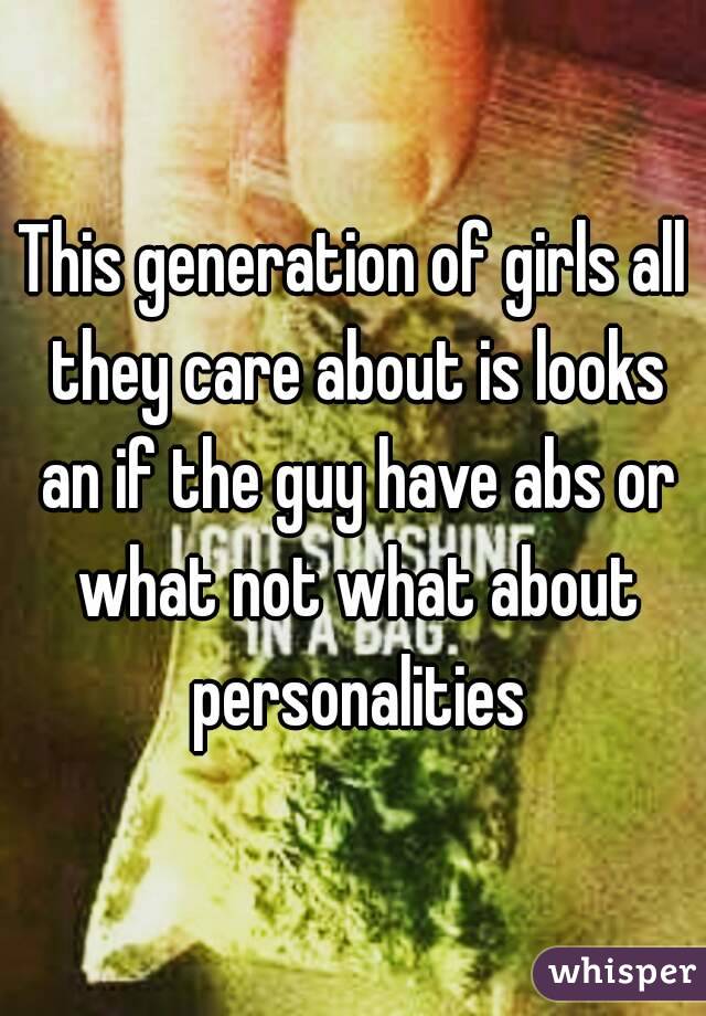 This generation of girls all they care about is looks an if the guy have abs or what not what about personalities