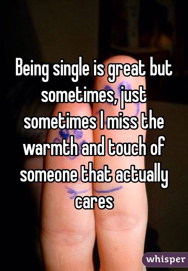 Being single is great but sometimes, just sometimes I miss the warmth and touch of someone that actually cares 