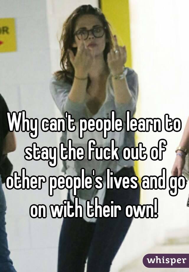 Why can't people learn to stay the fuck out of other people's lives and go on with their own! 