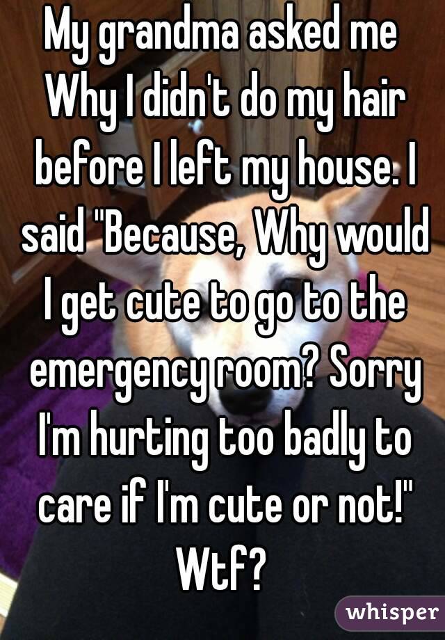 My grandma asked me Why I didn't do my hair before I left my house. I said "Because, Why would I get cute to go to the emergency room? Sorry I'm hurting too badly to care if I'm cute or not!" Wtf? 