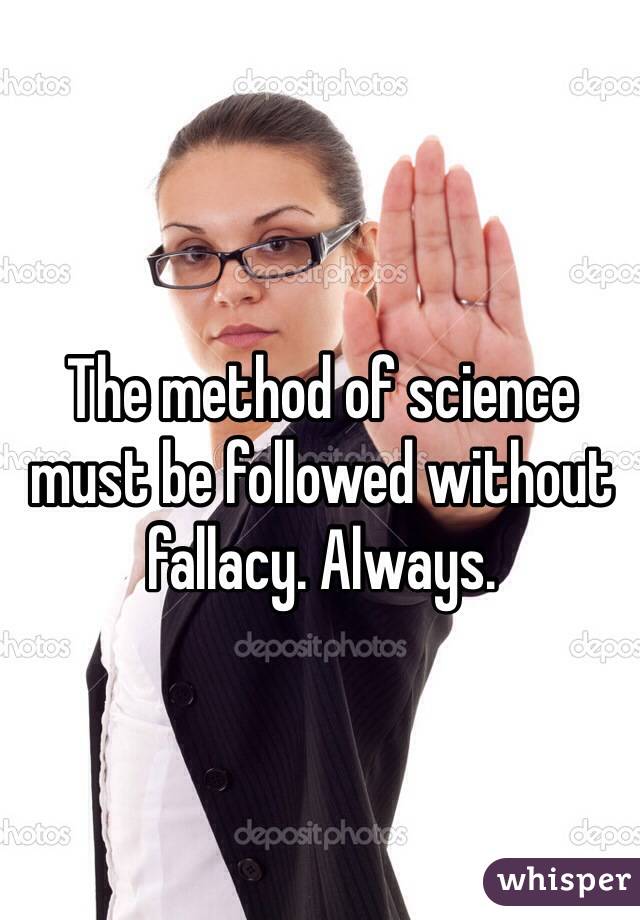 The method of science must be followed without fallacy. Always.