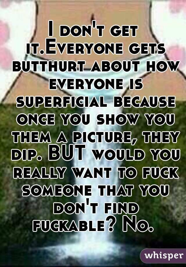 I don't get it.Everyone gets butthurt about how everyone is superficial because once you show you them a picture, they dip. BUT would you really want to fuck someone that you don't find fuckable? No. 