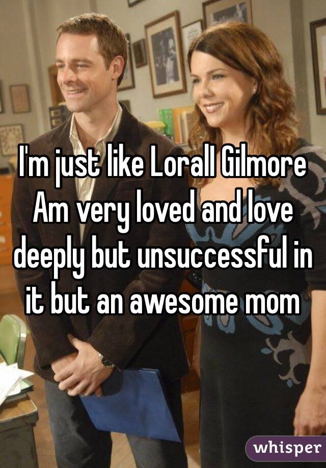 I'm just like LoralI Gilmore 
Am very loved and love deeply but unsuccessful in it but an awesome mom