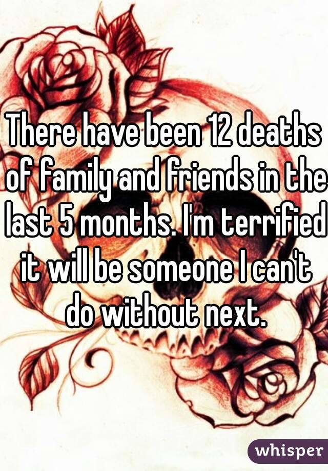 There have been 12 deaths of family and friends in the last 5 months. I'm terrified it will be someone I can't do without next.