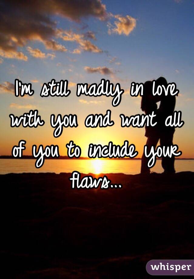 I'm still madly in love with you and want all of you to include your flaws...